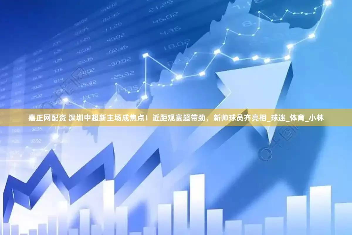 嘉正网配资 深圳中超新主场成焦点！近距观赛超带劲，新帅球员齐亮相_球迷_体育_小林