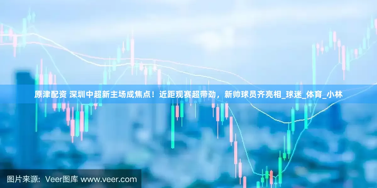 原津配资 深圳中超新主场成焦点！近距观赛超带劲，新帅球员齐亮相_球迷_体育_小林