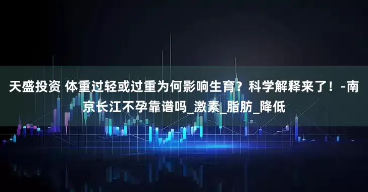 天盛投资 体重过轻或过重为何影响生育？科学解释来了！-南京长江不孕靠谱吗_激素_脂肪_降低