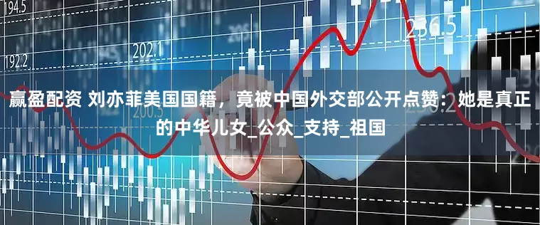 赢盈配资 刘亦菲美国国籍，竟被中国外交部公开点赞：她是真正的中华儿女_公众_支持_祖国
