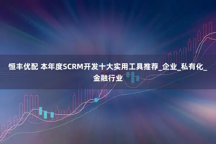 恒丰优配 本年度SCRM开发十大实用工具推荐_企业_私有化_金融行业