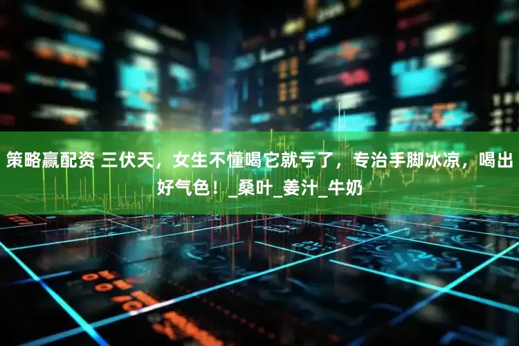 策略赢配资 三伏天，女生不懂喝它就亏了，专治手脚冰凉，喝出好气色！_桑叶_姜汁_牛奶