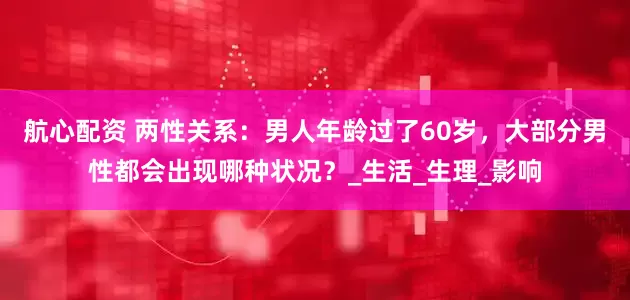 航心配资 两性关系：男人年龄过了60岁，大部分男性都会出现哪种状况？_生活_生理_影响