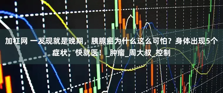 加杠网 一发现就是晚期，胰腺癌为什么这么可怕？身体出现5个症状，快就医！_肿瘤_周大叔_控制