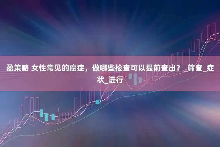 盈策略 女性常见的癌症，做哪些检查可以提前查出？_筛查_症状_进行