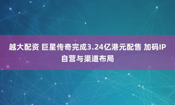 越大配资 巨星传奇完成3.24亿港元配售 加码IP自营与渠道布局