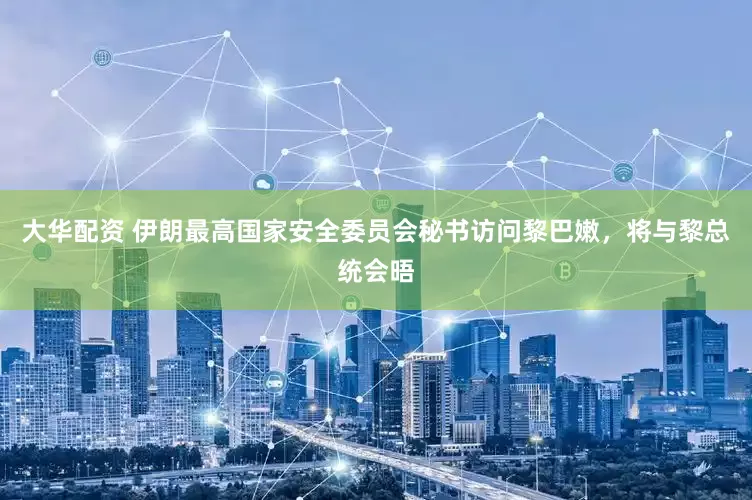 大华配资 伊朗最高国家安全委员会秘书访问黎巴嫩，将与黎总统会晤