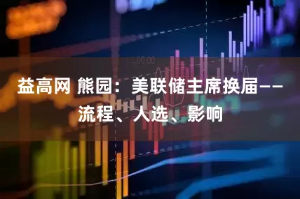 益高网 熊园：美联储主席换届——流程、人选、影响