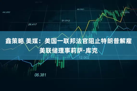 鑫策略 美媒：美国一联邦法官阻止特朗普解雇美联储理事莉萨·库克