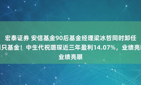 宏泰证券 安信基金90后基金经理梁冰哲同时卸任两只基金！中生代祝璐琛近三年盈利14.07%，业绩亮眼