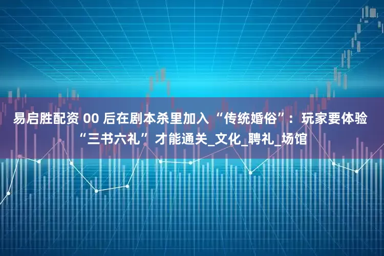 易启胜配资 00 后在剧本杀里加入 “传统婚俗”：玩家要体验 “三书六礼” 才能通关_文化_聘礼_场馆