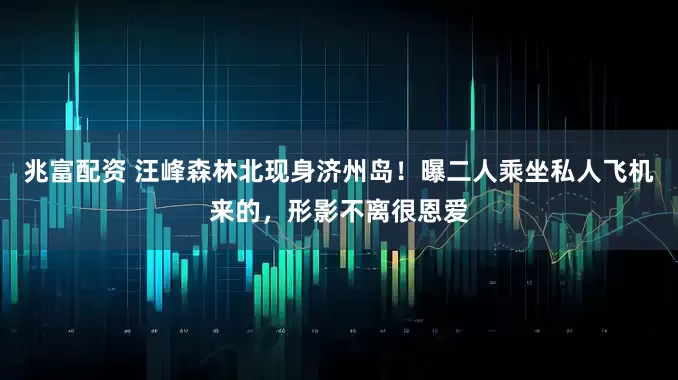 兆富配资 汪峰森林北现身济州岛！曝二人乘坐私人飞机来的，形影不离很恩爱