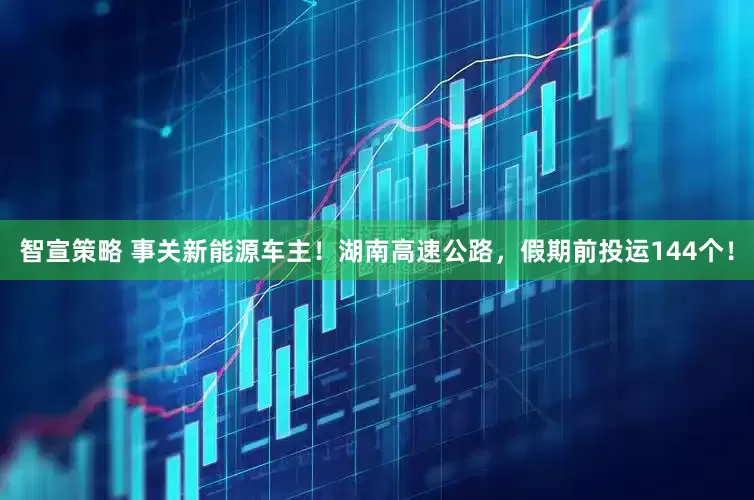 智宣策略 事关新能源车主！湖南高速公路，假期前投运144个！