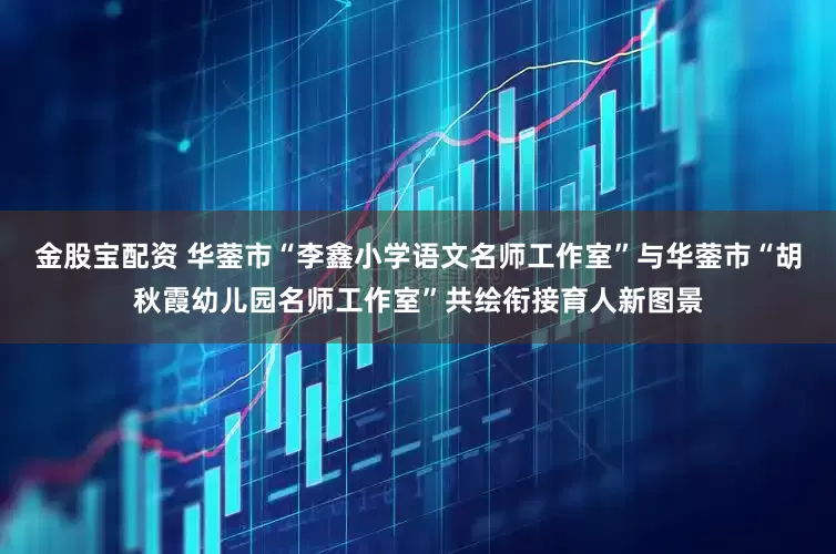金股宝配资 华蓥市“李鑫小学语文名师工作室”与华蓥市“胡秋霞幼儿园名师工作室”共绘衔接育人新图景